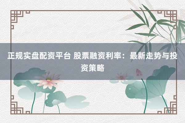 正规实盘配资平台 股票融资利率:最新走势与投资策略
