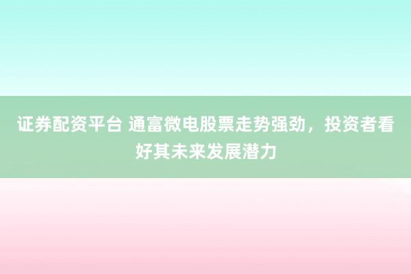 证券配资平台 通富微电股票走势强劲,投资者看好其未来发展潜力