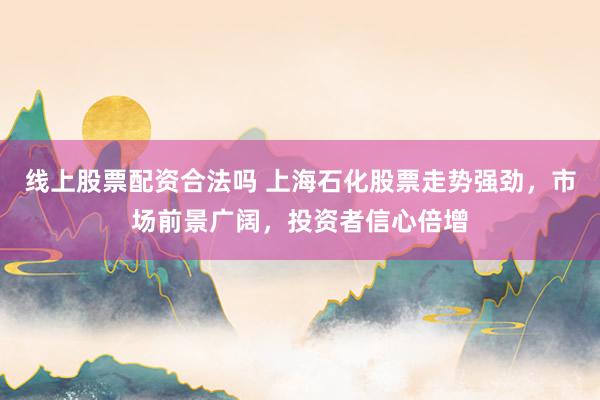 线上股票配资合法吗 上海石化股票走势强劲，市场前景广阔，投资者信心倍增