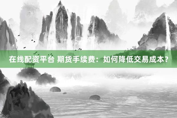 在线配资平台 期货手续费：如何降低交易成本？