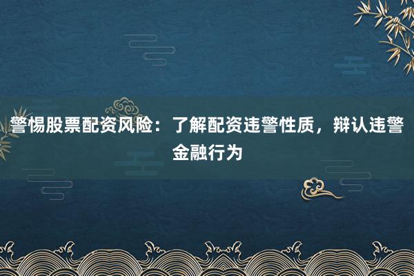 警惕股票配资风险：了解配资违警性质，辩认违警金融行为