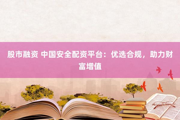 股市融资 中国安全配资平台：优选合规，助力财富增值
