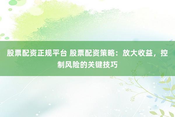 股票配资正规平台 股票配资策略:放大收益,控制风险的关键技巧