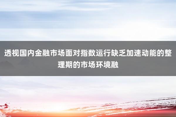 透视国内金融市场面对指数运行缺乏加速动能的整理期的市场环境融