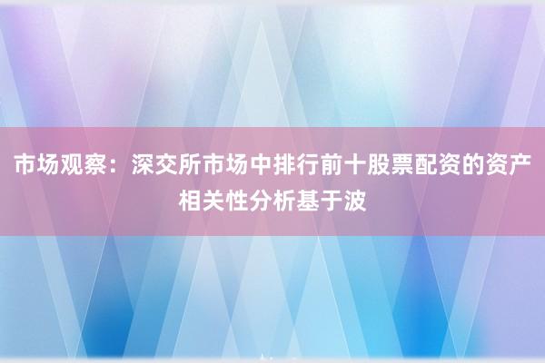市场观察:深交所市场中排行前十股票配资的资产相关性分析基于波