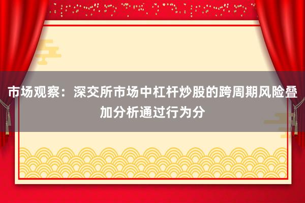 市场观察：深交所市场中杠杆炒股的跨周期风险叠加分析通过行为分