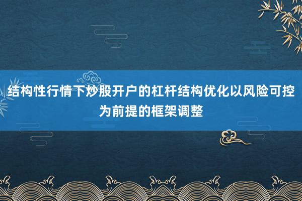 结构性行情下炒股开户的杠杆结构优化以风险可控为前提的框架调整